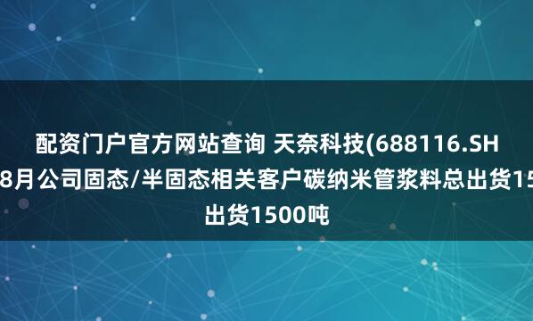 配资门户官方网站查询 天奈科技(688116.SH)：1-8月公司固态/半固态相关客户碳纳米管浆料总出货1500吨