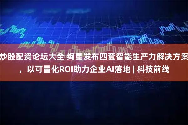 炒股配资论坛大全 绚星发布四套智能生产力解决方案，以可量化ROI助力企业AI落地 | 科技前线